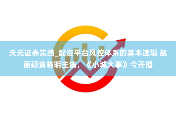 天元证券策略_配资平台风控体系的基本逻辑 赵丽颖黄晓明主演，《小城大事》今开播