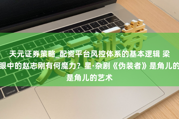 天元证券策略_配资平台风控体系的基本逻辑 梁伟平眼中的赵志刚有何魔力？星·杂剧《伪装者》是角儿的艺术