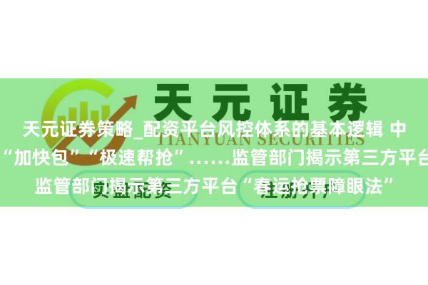 天元证券策略_配资平台风控体系的基本逻辑 中青视野｜“双通谈”“加快包”“极速帮抢”……监管部门揭示第三方平台“春运抢票障眼法”