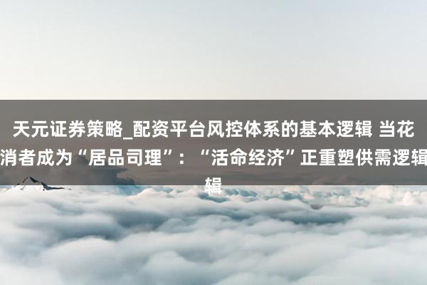 天元证券策略_配资平台风控体系的基本逻辑 当花消者成为“居品司理”：“活命经济”正重塑供需逻辑