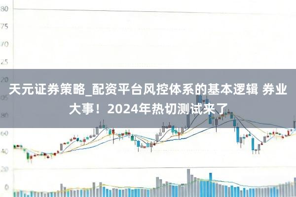 天元证券策略_配资平台风控体系的基本逻辑 券业大事！2024年热切测试来了